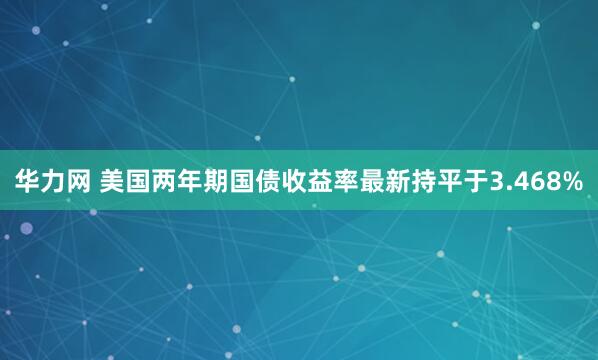 华力网 美国两年期国债收益率最新持平于3.468%