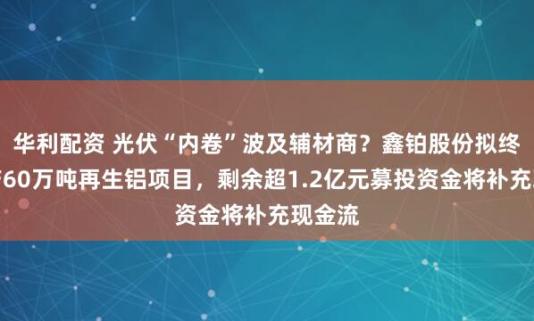 华利配资 光伏“内卷”波及辅材商？鑫铂股份拟终止年产60万吨再生铝项目，剩余超1.2亿元募投资金将补充现金流