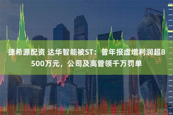 捷希源配资 达华智能被ST：曾年报虚增利润超8500万元，公司及高管领千万罚单