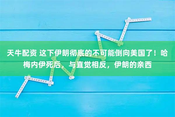 天牛配资 这下伊朗彻底的不可能倒向美国了！哈梅内伊死后，与直觉相反，伊朗的亲西