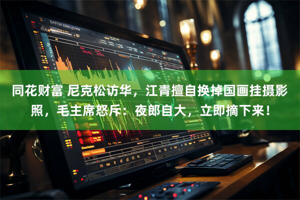 同花财富 尼克松访华，江青擅自换掉国画挂摄影照，毛主席怒斥：夜郎自大，立即摘下来！