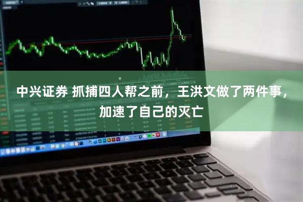 中兴证券 抓捕四人帮之前，王洪文做了两件事，加速了自己的灭亡