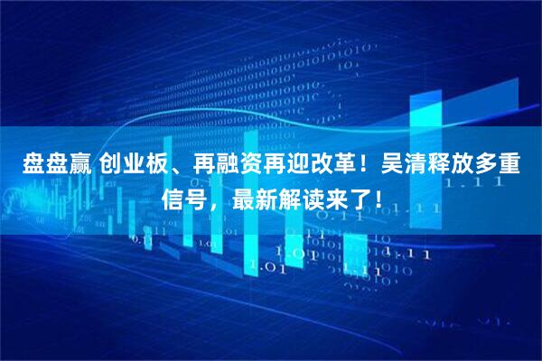 盘盘赢 创业板、再融资再迎改革！吴清释放多重信号，最新解读来了！
