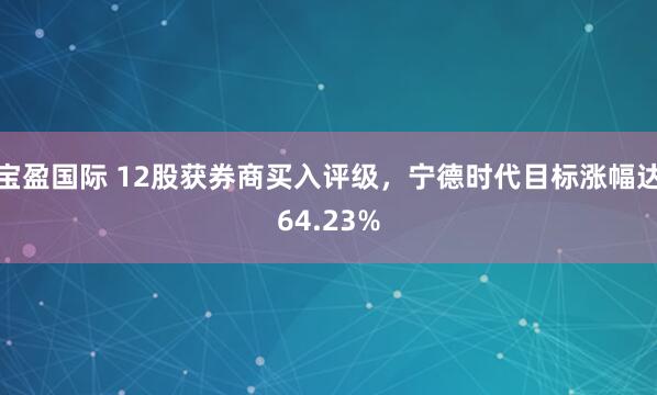 宝盈国际 12股获券商买入评级，宁德时代目标涨幅达64.23%