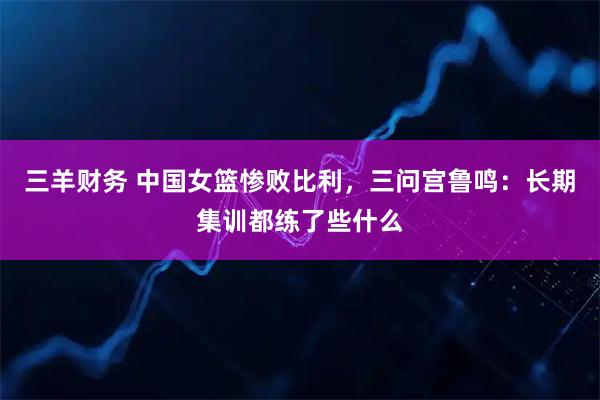 三羊财务 中国女篮惨败比利，三问宫鲁鸣：长期集训都练了些什么