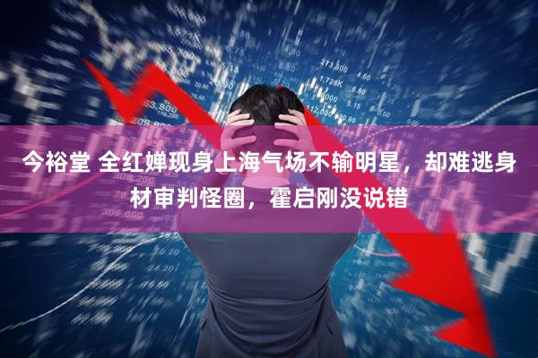 今裕堂 全红婵现身上海气场不输明星，却难逃身材审判怪圈，霍启刚没说错