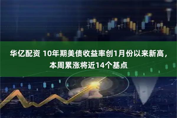 华亿配资 10年期美债收益率创1月份以来新高，本周累涨将近14个基点