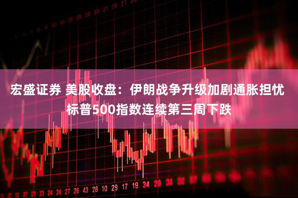 宏盛证券 美股收盘：伊朗战争升级加剧通胀担忧 标普500指数连续第三周下跌