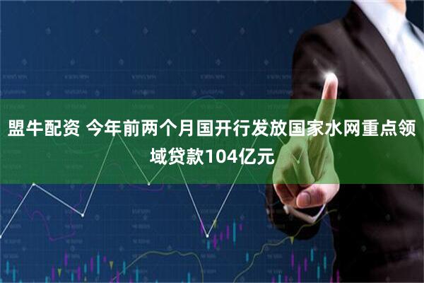 盟牛配资 今年前两个月国开行发放国家水网重点领域贷款104亿元