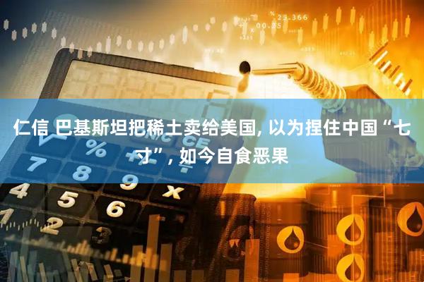 仁信 巴基斯坦把稀土卖给美国, 以为捏住中国“七寸”, 如今自食恶果