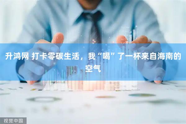 升鸿网 打卡零碳生活，我“喝”了一杯来自海南的空气