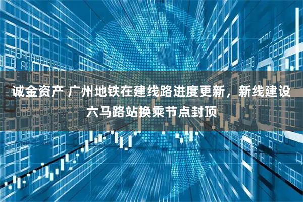 诚金资产 广州地铁在建线路进度更新，新线建设六马路站换乘节点封顶