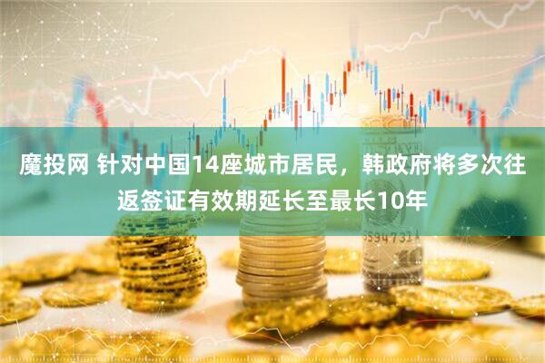 魔投网 针对中国14座城市居民，韩政府将多次往返签证有效期延长至最长10年