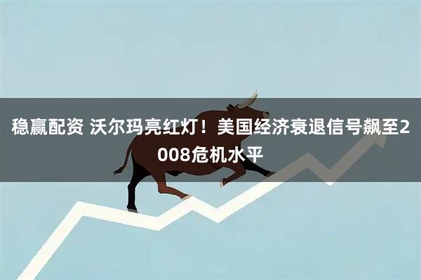 稳赢配资 沃尔玛亮红灯！美国经济衰退信号飙至2008危机水平