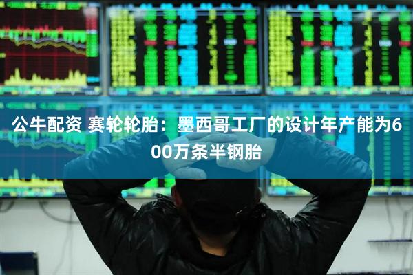 公牛配资 赛轮轮胎：墨西哥工厂的设计年产能为600万条半钢胎