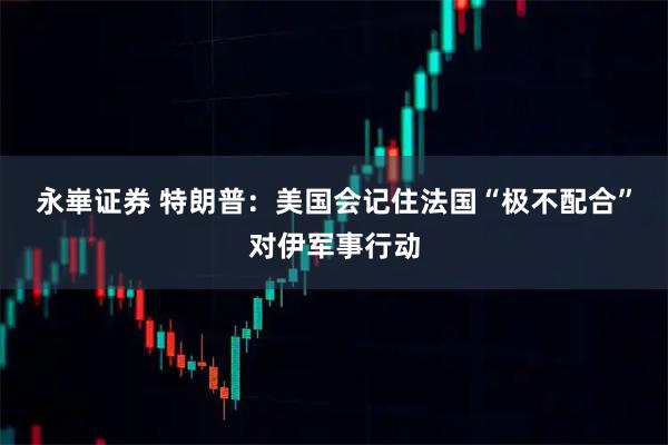 永崋证券 特朗普：美国会记住法国“极不配合”对伊军事行动