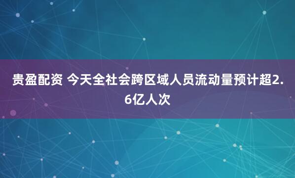 贵盈配资 今天全社会跨区域人员流动量预计超2.6亿人次