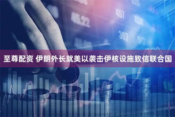 至尊配资 伊朗外长就美以袭击伊核设施致信联合国
