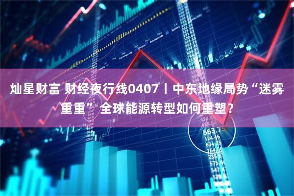 灿星财富 财经夜行线0407丨中东地缘局势“迷雾重重” 全球能源转型如何重塑?