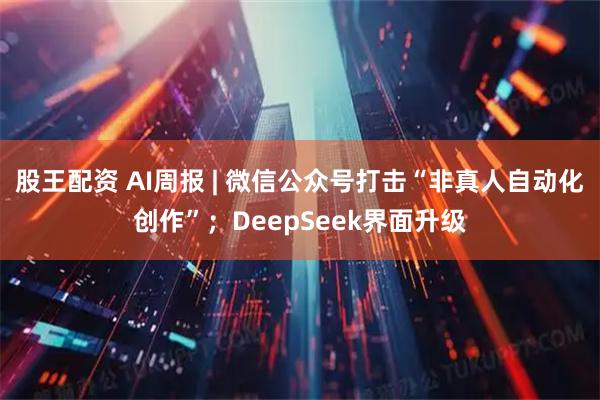 股王配资 AI周报 | 微信公众号打击“非真人自动化创作”;DeepSeek界面升级