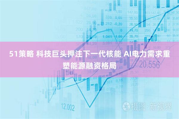 51策略 科技巨头押注下一代核能 AI电力需求重塑能源融资格局