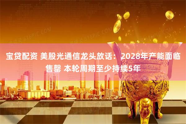 宝贷配资 美股光通信龙头放话：2028年产能面临售罄 本轮周期至少持续5年
