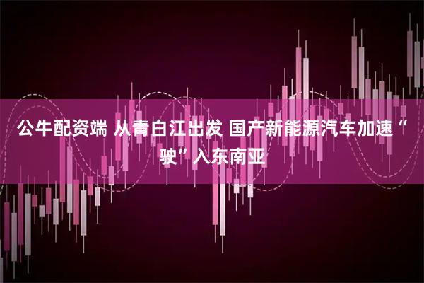 公牛配资端 从青白江出发 国产新能源汽车加速“驶”入东南亚