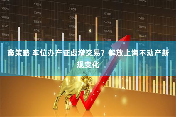 鑫策略 车位办产证虚增交易？解放上海不动产新规变化