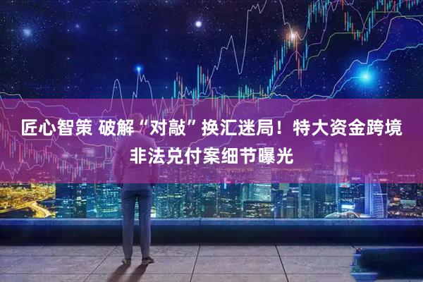 匠心智策 破解“对敲”换汇迷局!特大资金跨境非法兑付案细节曝光