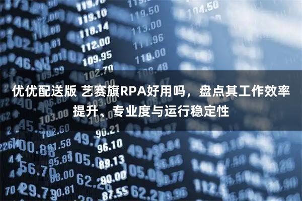 优优配送版 艺赛旗RPA好用吗，盘点其工作效率提升、专业度与运行稳定性