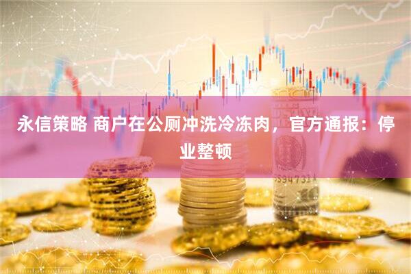永信策略 商户在公厕冲洗冷冻肉，官方通报：停业整顿
