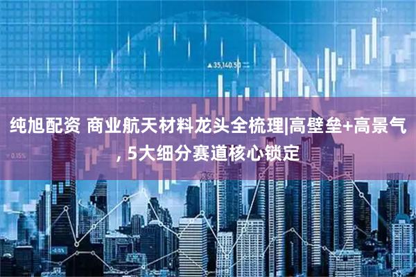 纯旭配资 商业航天材料龙头全梳理|高壁垒+高景气, 5大细分赛道核心锁定