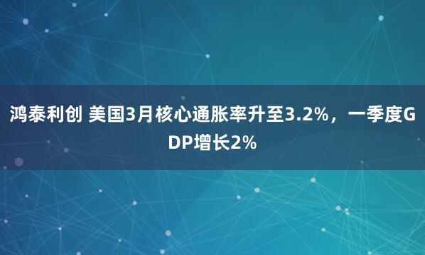 鸿泰利创 美国3月核心通胀率升至3.2%，一季度GDP增长2%