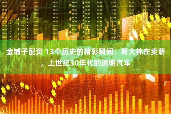 金铺子配资 13个历史的精彩瞬间：斯大林在卖萌，上世纪30年代的透明汽车