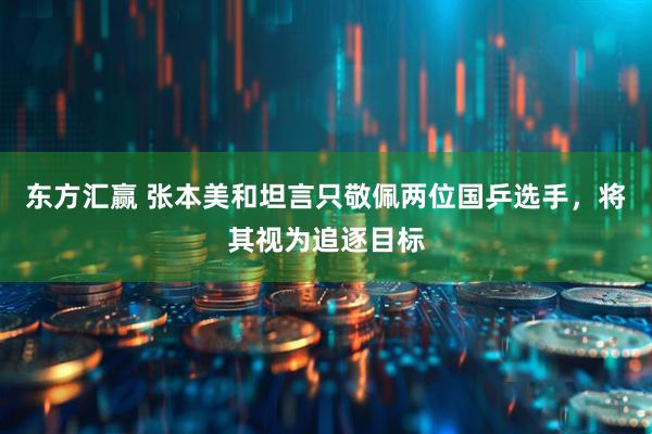 东方汇赢 张本美和坦言只敬佩两位国乒选手，将其视为追逐目标