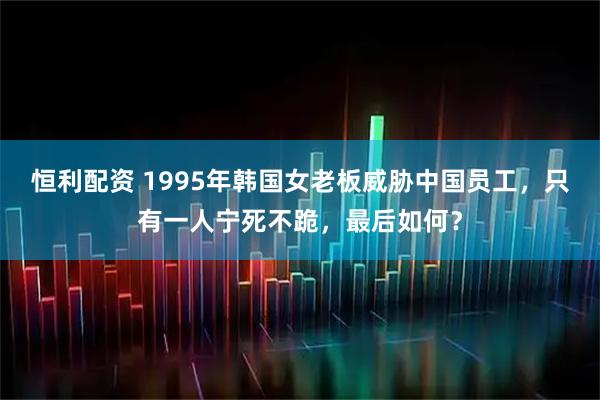 恒利配资 1995年韩国女老板威胁中国员工，只有一人宁死不跪，最后如何？