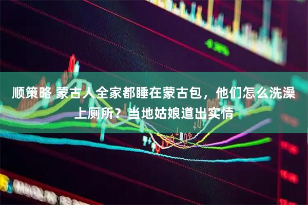 顺策略 蒙古人全家都睡在蒙古包，他们怎么洗澡上厕所？当地姑娘道出实情