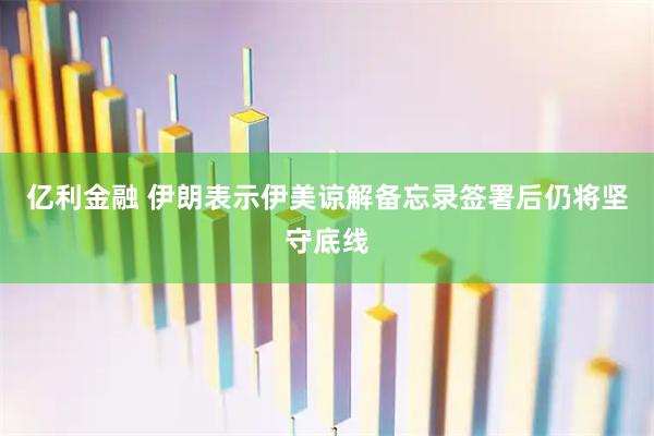 亿利金融 伊朗表示伊美谅解备忘录签署后仍将坚守底线