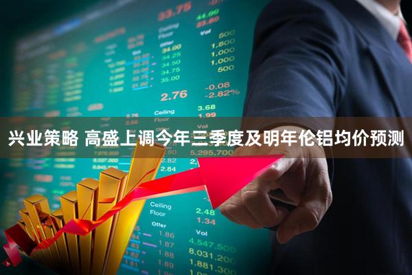 兴业策略 高盛上调今年三季度及明年伦铝均价预测