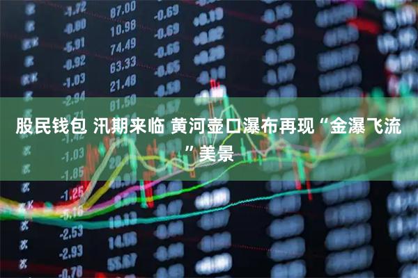 股民钱包 汛期来临 黄河壶口瀑布再现“金瀑飞流”美景