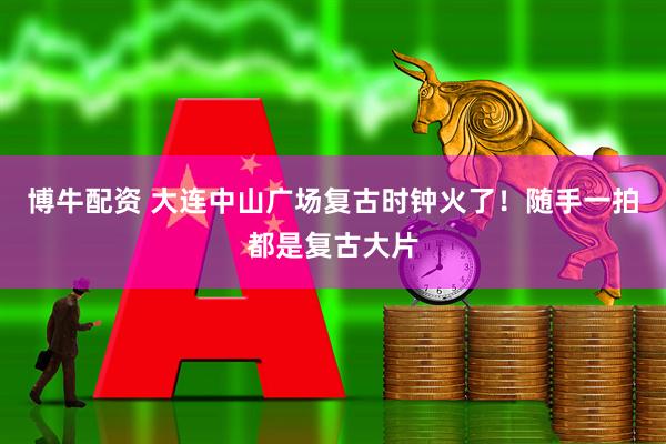 博牛配资 大连中山广场复古时钟火了！随手一拍都是复古大片