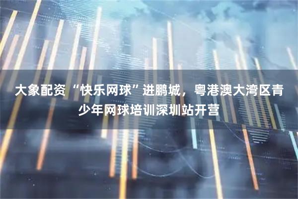 大象配资 “快乐网球”进鹏城，粤港澳大湾区青少年网球培训深圳站开营