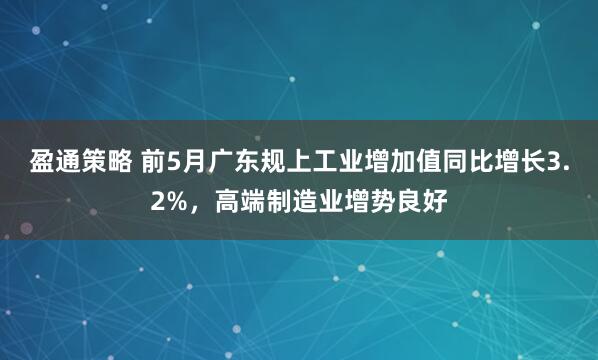 盈通策略 前5月广东规上工业增加值同比增长3.2%，高端制造业增势良好