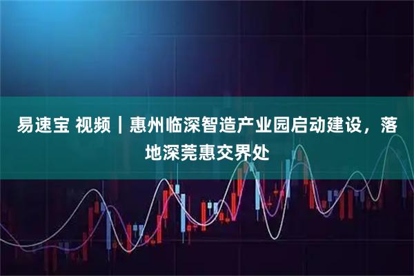 易速宝 视频｜惠州临深智造产业园启动建设，落地深莞惠交界处