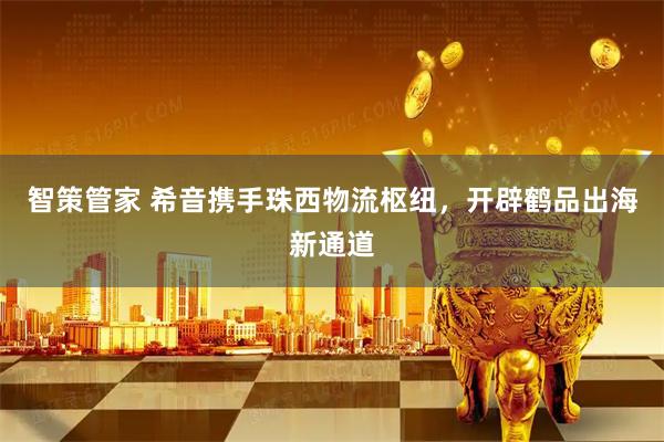 智策管家 希音携手珠西物流枢纽，开辟鹤品出海新通道