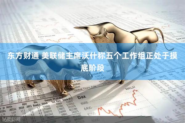 东方财通 美联储主席沃什称五个工作组正处于摸底阶段