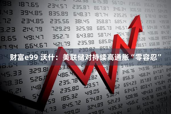 财富e99 沃什：美联储对持续高通胀“零容忍”