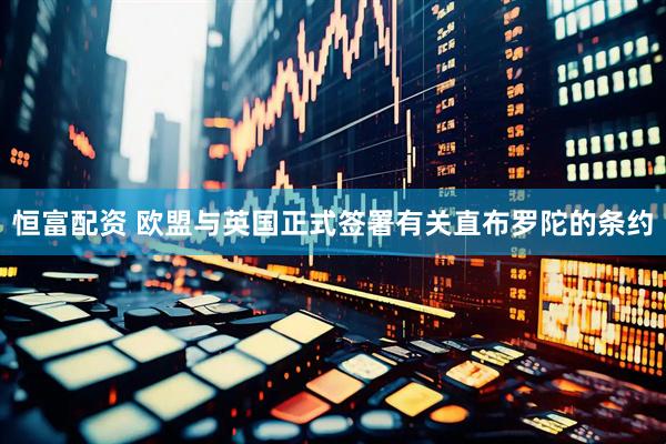 恒富配资 欧盟与英国正式签署有关直布罗陀的条约