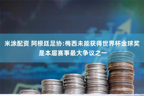 米涂配资 阿根廷足协:梅西未能获得世界杯金球奖 是本届赛事最大争议之一