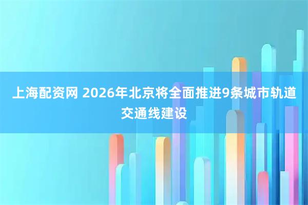 上海配资网 2026年北京将全面推进9条城市轨道交通线建设